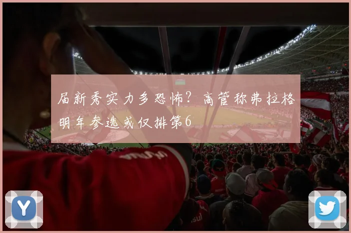 届新秀实力多恐怖？高管称弗拉格明年参选或仅排第6