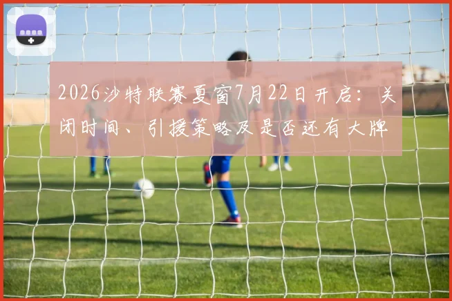 2026沙特联赛夏窗7月22日开启：关闭时间、引援策略及是否还有大牌球星加盟深度分析