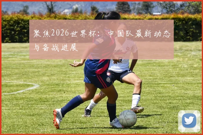 聚焦2026世界杯：中国队最新动态与备战进展