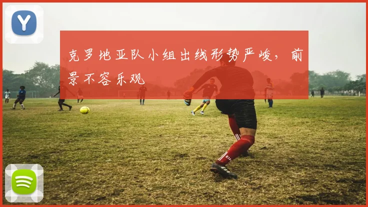 克罗地亚队小组出线形势严峻,前景不容乐观