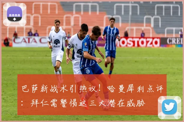 巴萨新战术引热议！哈曼犀利点评：拜仁需警惕这三大潜在威胁