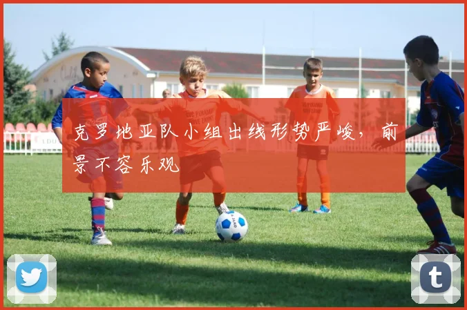 克罗地亚队小组出线形势严峻,前景不容乐观