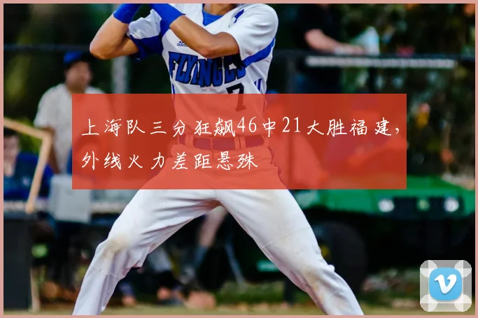 上海队三分狂飙46中21大胜福建,外线火力差距悬殊