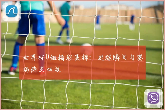 世界杯D组精彩集锦：进球瞬间与赛场热点回放