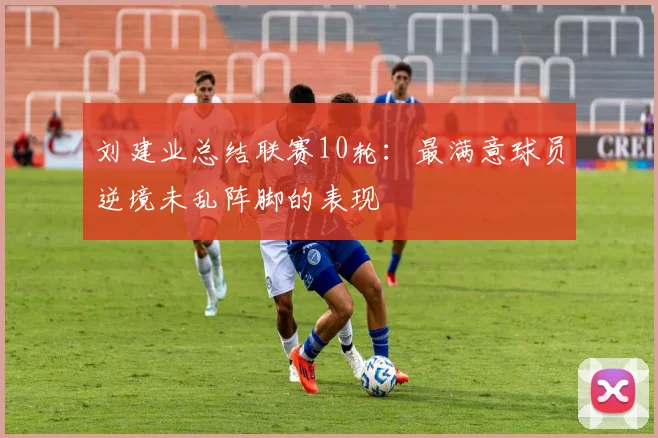 刘建业总结联赛10轮：最满意球员逆境未乱阵脚的表现