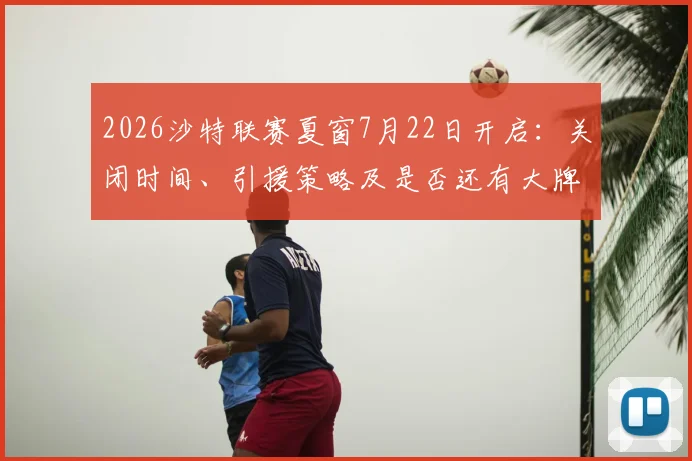 2026沙特联赛夏窗7月22日开启：关闭时间、引援策略及是否还有大牌球星加盟深度分析