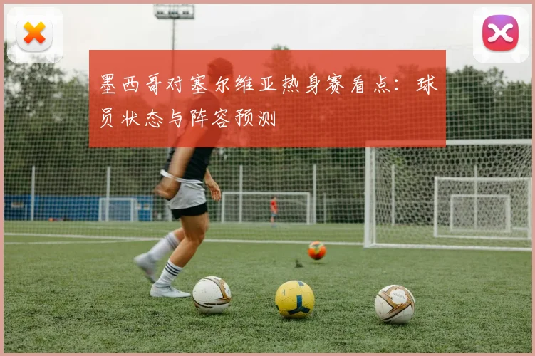 墨西哥对塞尔维亚热身赛看点：球员状态与阵容预测