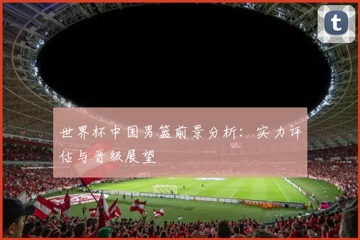 世界杯中国男篮前景分析：实力评估与晋级展望