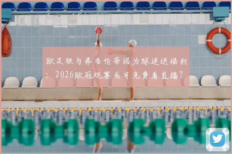 欧足联与弗洛伦蒂诺为球迷送福利：2026欧冠观赛或可免费看直播？