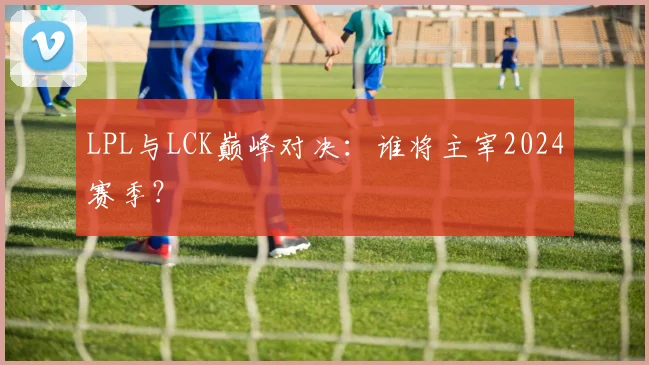 LPL与LCK巅峰对决：谁将主宰2024赛季？