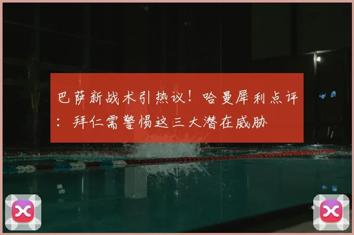 巴萨新战术引热议！哈曼犀利点评：拜仁需警惕这三大潜在威胁