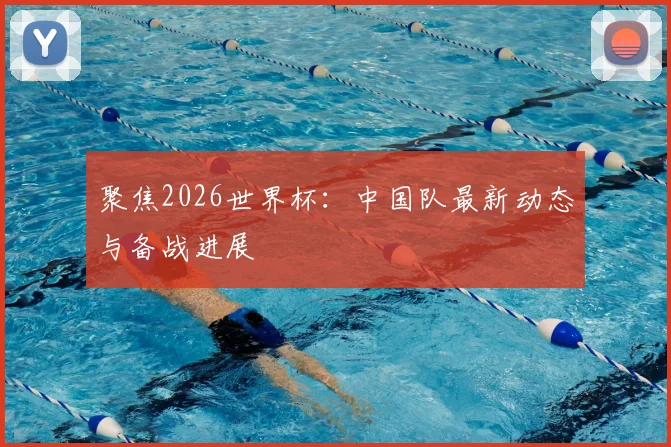 聚焦2026世界杯:中国队最新动态与备战进展